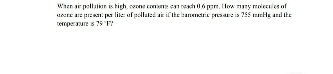 When air pollution is high, ozone contents can reach 0.6 ppm. How many molecules of
ozone are present per liter of polluted air if the barometric pressure is 755 mmHg and the
temperature is 79 °F?
