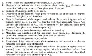 a. Normal strain and shear strain components,
and y
b. Magnitude and orientation of the maximum shear strain, Yu (determine the
orientation in degrees, measured from given state of strains).
c. Principal strain components, 1, 2, and £3.
d. Orientation of the principal strain plane (determine the orientation in degrees,
measured from given state of strains).
e. Draw 3 dimensional Mohr diagram and indicate the points X (given state of
strains), center, E. 2, 3, and Ymx together with their coordinate values. Also
indicate the orientation of you and orientation of the principal plane (both
measured from given state of strains (point X)).
f. Normal stress and shear stress components, 0, 0, 0, and ty
g.
Magnitude and orientation of the maximum shear stress, (determine the
orientation in degrees, measured from given state of stresses).
h. Principal stress components, 61, 62, and a3.
i. Orientation of the principal stress plane (determine the orientation in degrees,
measured from given state of stresses).
j. Draw 3 dimensional Mohr diagram and indicate the points X (given state of
stresses), center, 01, 02, 0s, and ts together with their coordinate values. Also
indicate the orientation of an and orientation of the principal plane (both
measured from given state of strains (point X)).