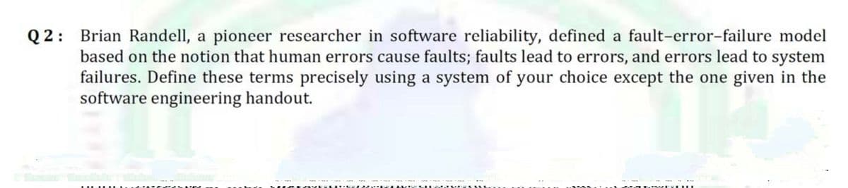 Q 2: Brian Randell, a pioneer researcher in software reliability, defined a fault-error-failure model
based on the notion that human errors cause faults; faults lead to errors, and errors lead to system
failures. Define these terms precisely using a system of your choice except the one given in the
software engineering handout.
