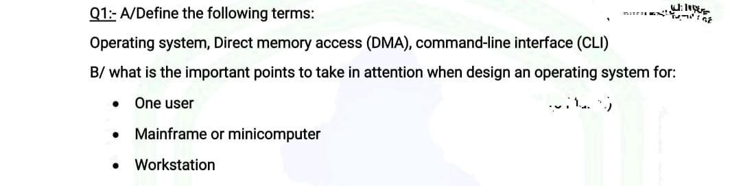 Q1:- A/Define the following terms:
Operating system, Direct memory access (DMA), command-line interface (CLI)
B/ what is the important points to take in attention when design an operating system for:
One user
Mainframe or minicomputer
Workstation
