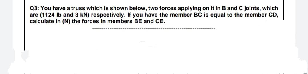 Q3: You have a truss which is shown below, two forces applying on it in B and C joints, which
are (1124 Ib and 3 kN) respectively. If you have the member BC is equal to the member CD,
calculate in (N) the forces in members BE and CE.
