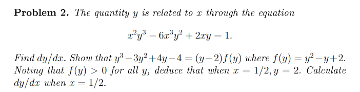 Problem 2. The quantity y is related to x through the equation
x²y% – 6x*y² + 2ry = 1.
-
Find dy/dx. Show that y -3y² +4y – 4 = (y–2)f(y) where f (y) = y? – y+2.
Noting that f(y) > 0 for all y, deduce that when x = 1/2, y = 2. Calculate
dy/d.x when x = 1/2.
