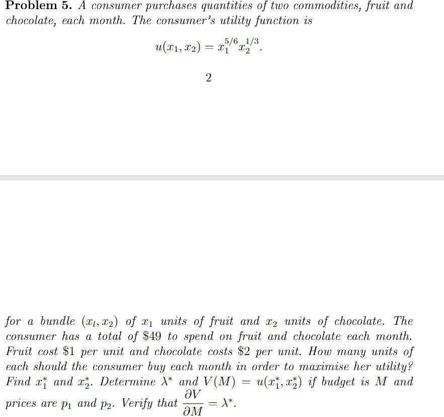 Problem 5. A consumer purchases quantities of two commodities, fruit and
chocolate, each month. The consumer's utility function is
5/6 1/3
u(x1, 12) = x" x3
for a bundle (x1, x2) of x1 units of fruit and x2 units of chocolate. The
consumer has a total of $49 to spend on fruit and chocolate each month.
Fruit cost $1 per unit and chocolate costs $2 per unit. How many units of
each should the consumer buy each month in order to maximise her utility?
Find x and . Determine X* and V(M)
= u(x;, x;) if budget is M and
av
prices are pi and p2. Verify that
ƏM
= \*.
