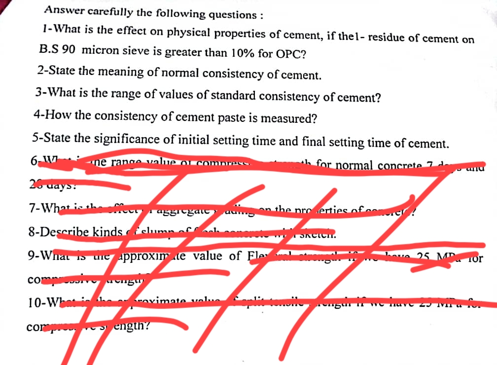 Answer carefully the following questions :
1-What is the effect on physical properties of cement, if thel- residue of cement on
B.S 90 micron sieve is greater than 10% for OPC?
2-State the meaning of normal consistency of cement.
3-What is the range of values of standard consistency of cement?
4-How the consistency of cement paste is measured?
5-State the significance of initial setting time and final setting time of cement.
6-Wne range value of compress.
for normal concrete 74
26 ways:
7-What is the effect
aggregate
8-Describe kinds slump off ook
9-What is
on the proerties of com
AMORTION
une approximte value of Fle
compressive anga
10-What in
compress ength?
ovimate value Coplit tem
SACICH.
and
have 25 Mor
pengur in WO Have 25 Ma