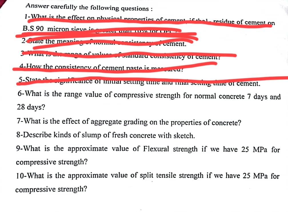 Answer carefully the following questions :
1-What is the effect on physical properties of cement Cobal residue of cement on
B.S 90 micron sieve is - wall 10% for UPC
2-rate the meani ing of normal ciston cement.
3 What is the songs of values of standard consistency of cement?
4-How the consistency of cement paste is me arcu!
5-State the dificance of initial setting ume and mat setting time of cement.
6-What is the range value of compressive strength for normal concrete 7 days and
28 days?
7-What is the effect of aggregate grading on the properties of concrete?
8-Describe kinds of slump of fresh concrete with sketch.
9-What is the approximate value of Flexural strength if we have 25 MPa for
compressive strength?
10-What is the approximate value of split tensile strength if we have 25 MPa for
compressive strength?