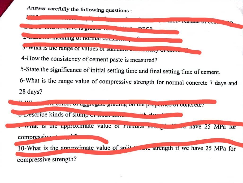 Answer carefully the following questions :
1
Die is great
Se me Meaning of normal con
3-what is the range of values of standard
4-How the consistency of cement paste is measured?
5-State the significance of initial setting time and final setting time of cement.
6-What is the range value of compressive strength for normal concrete 7 days and
28 days?
ODOO
TOSTSEC of C
e Cheet or aggi gan grading on the properties of concrete?
-Describe kinds of slump..
OF MOON Cone.
what is the approximate value of Flexural su
compressive
10-What is the approximate value of spli
compressive strength?
nave 25 MPa tor
strength if we have 25 MPa for