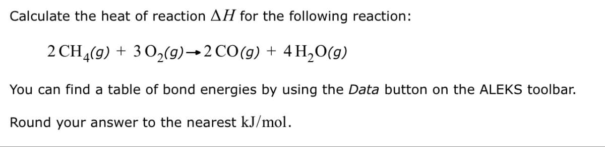 Calculate the heat of reaction AH for the following reaction:
2CH4(g) + 30,(g)–2CO(g) + 4H,O(g)
You can find a table of bond energies by using the Data button on the ALEKS toolbar.
Round your answer to the nearest kJ/mol.