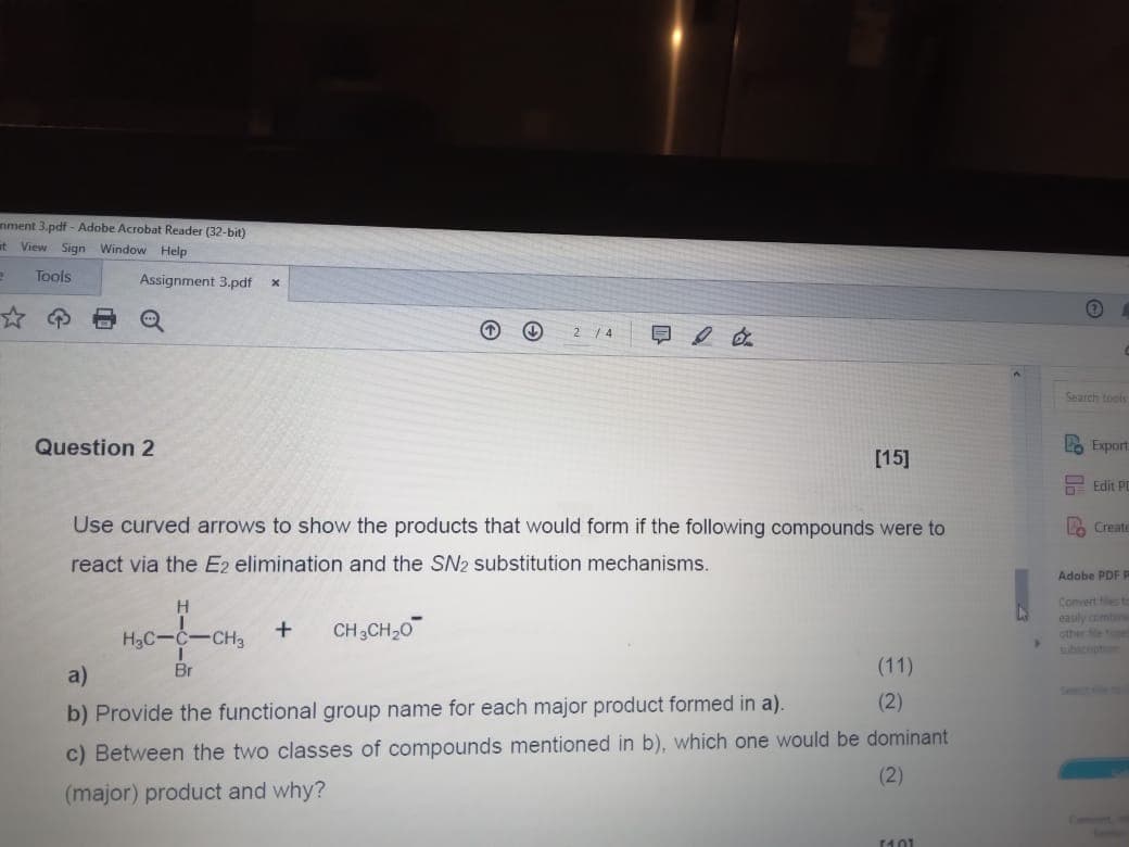 nment 3.pdf - Adobe Acrobat Reader (32-bit)
at View Sign Window Help
2
Tools
Assignment 3.pdf x
Q
2 4
Question 2
[15]
Search tools
Lo Export
Edit PC
H
H3C-C-CH3
+
CH3CH2O
Use curved arrows to show the products that would form if the following compounds were to
react via the E2 elimination and the SN2 substitution mechanisms.
Create
Adobe PDF F
Convert les to
easily combine
other e pe
subscription
a)
Br
b) Provide the functional group name for each major product formed in a).
(11)
(2)
c) Between the two classes of compounds mentioned in b), which one would be dominant
(major) product and why?
(2)
14.01