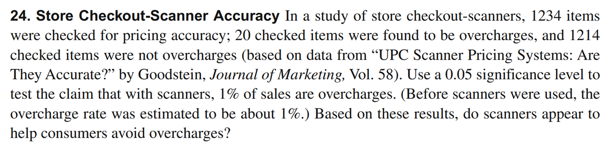 24. Store Checkout-Scanner Accuracy In a study of store checkout-scanners, 1234 items
were checked for pricing accuracy; 20 checked items were found to be overcharges, and 1214
checked items were not overcharges (based on data from "UPC Scanner Pricing Systems: Are
They Accurate?" by Goodstein, Journal of Marketing, Vol. 58). Use a 0.05 significance level to
test the claim that with scanners, 1% of sales are overcharges. (Before scanners were used, the
overcharge rate was estimated to be about 1%.) Based on these results, do scanners appear to
help consumers avoid overcharges?
