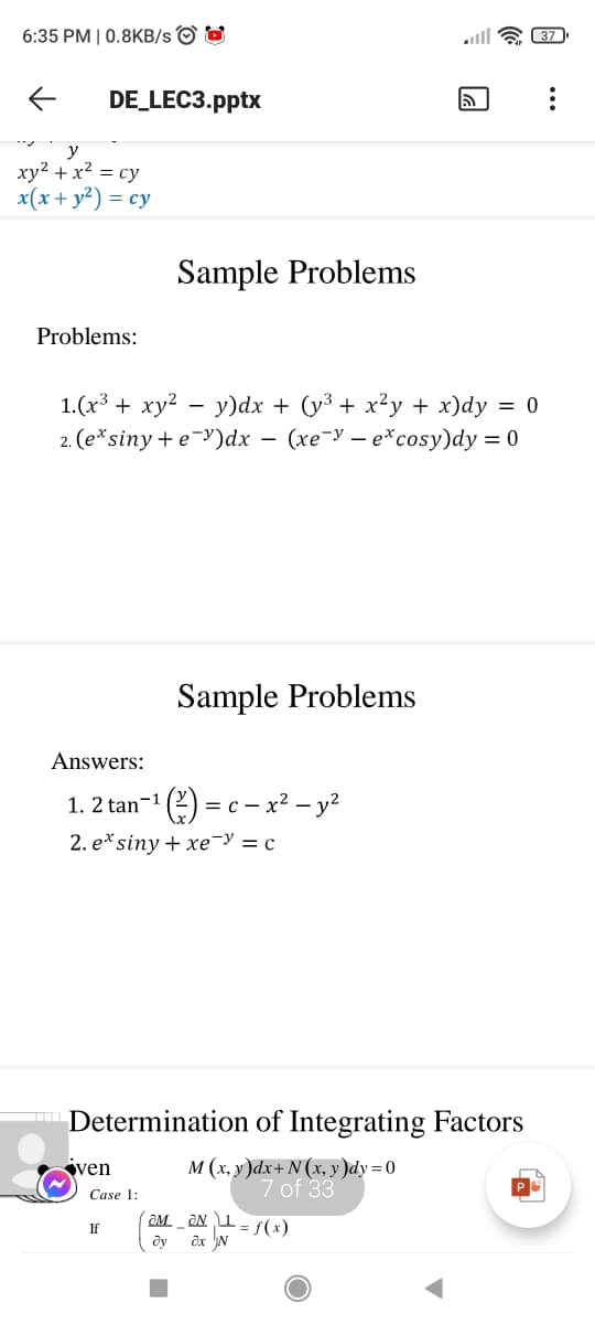 6:35 PM | 0.8KB/s O O
lll a 37
DE_LEC3.pptx
y
xy2 + x² = cy
x(x+ y²) = cy
Sample Problems
Problems:
1.(x³ + xy? – y)dx + (y³ + x²y + x)dy = 0
2. (е* siny + e Y)dx — (хе-У — е*cosy)dy %3D0
Sample Problems
Answers:
1. 2 tan-1
= c – x² – y²
2. e*siny + xeY = c
Determination of Integrating Factors
ven
м (х, у)ах+ N(x, у)dy %3D0
7 of 33
Case 1:
OM. _ ƏN I = f(x)
ây ôx N
If
