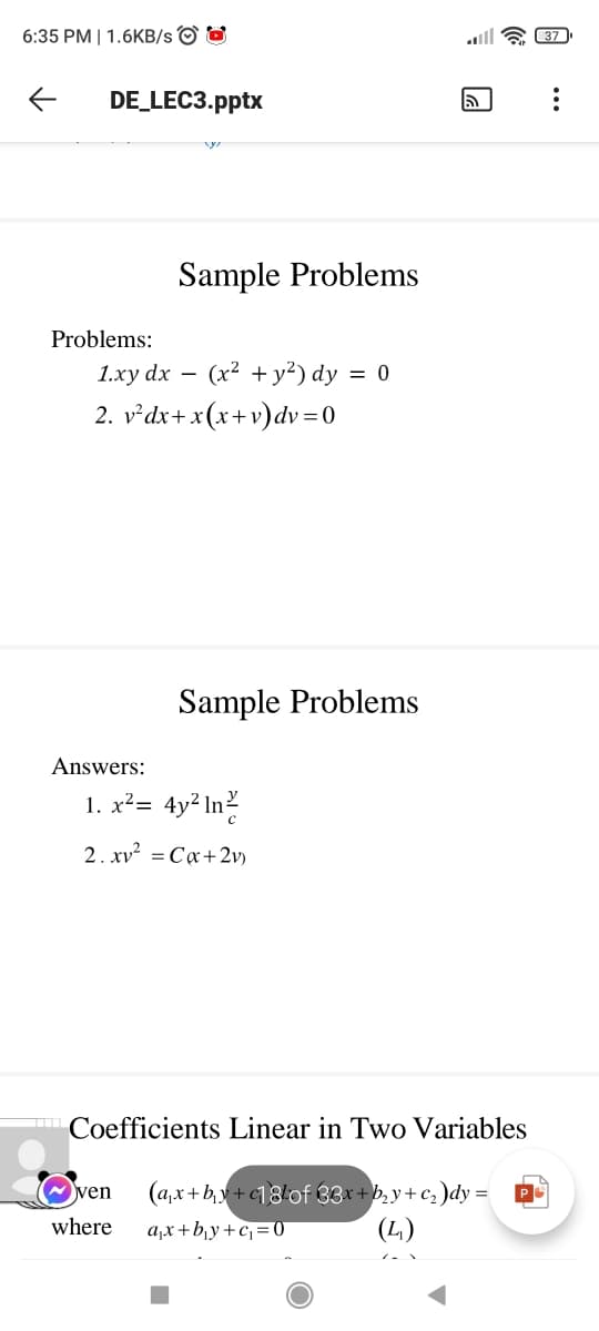 6:35 PM | 1.6KB/s O O
37
DE_LEC3.pptx
Sample Problems
Problems:
1.ху dx
(x² + y²) dy = 0
-
2. v²dx+x(x+v)dv=0
Sample Problems
Answers:
1. x²= 4y² In?
2. xv² = Ca+2v)
Coefficients Linear in Two Variables
(a,x+by+c18!of 33x+b, y+ c, )dy =
a,x+b,y+cj= 0
ven
PO
where
(4)
