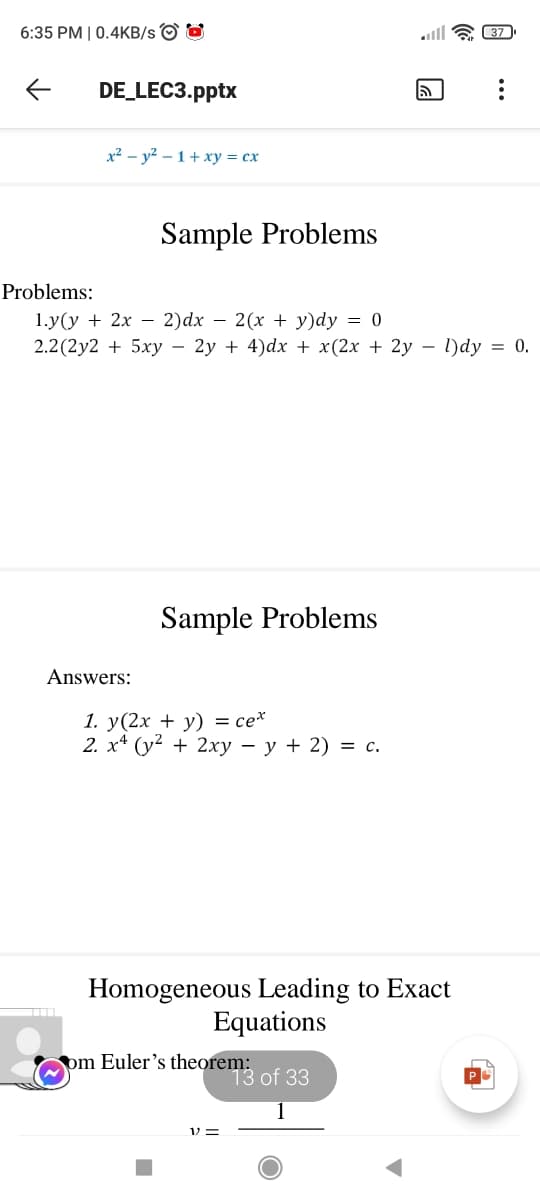 6:35 PM | 0.4KB/s O O
lll a 37
DE_LEC3.pptx
x² – y² – 1 + xy = cx
Sample Problems
Problems:
1.у(у + 2х — 2)dx — 2(х + у)dy — 0
2.2 (2y2 + 5xy – 2y + 4)dx + x(2x + 2y – l)dy = 0.
Sample Problems
Answers:
1. у(2х + у) — сех
2. х* (у? + 2ху — у + 2) %3D с.
Homogeneous Leading to Exact
Equations
pm Euler's theorem:
13 of 33
1 =
