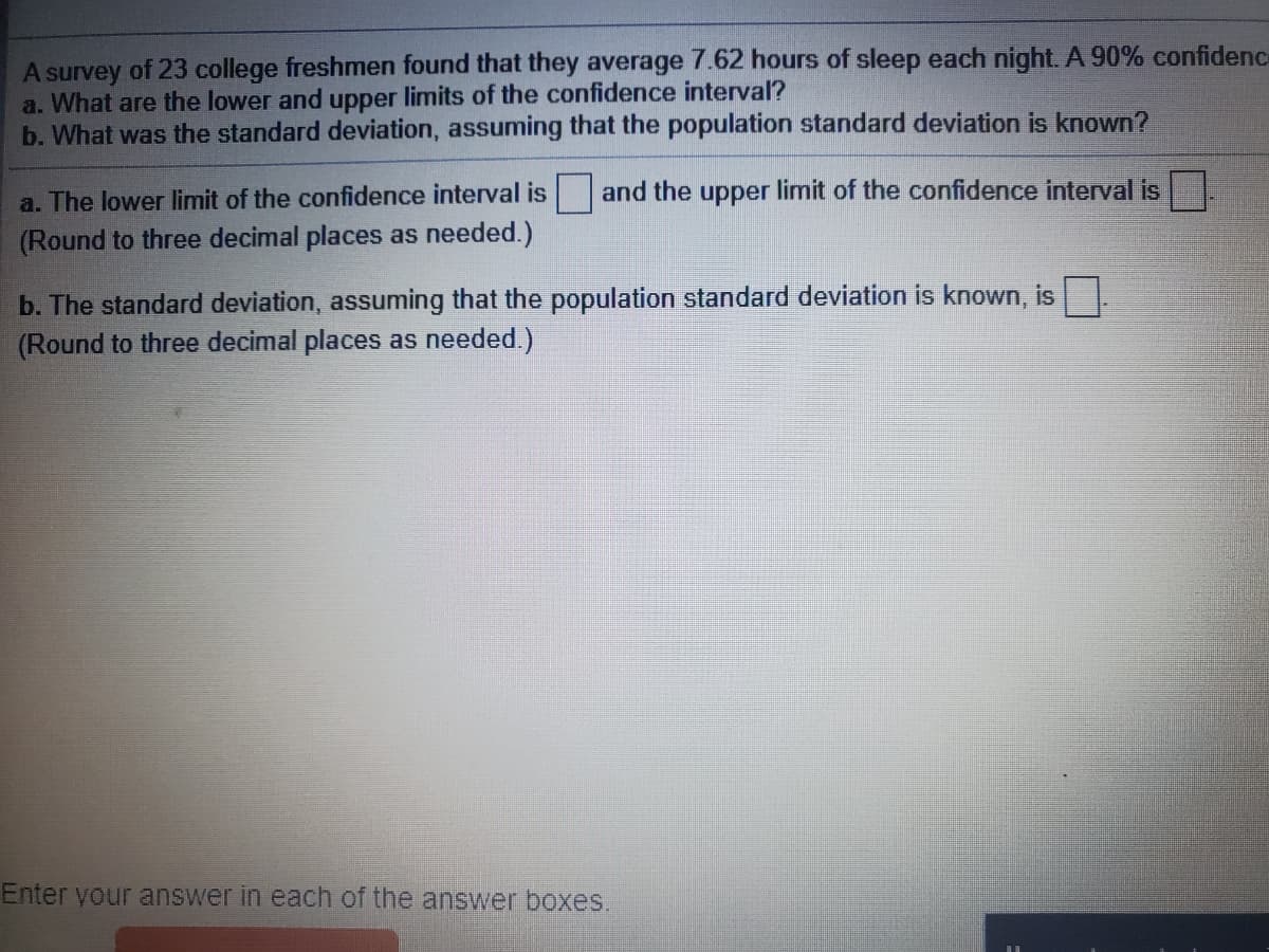 A survey of 23 college freshmen found that they average 7.62 hours of sleep each night. A 90% confidenc
a. What are the lower and upper limits of the confidence interval?
b. What was the standard deviation, assuming that the population standard deviation is known?
a. The lower limit of the confidence interval is and the upper limit of the confidence interval is
(Round to three decimal places as needed.)
b. The standard deviation, assuming that the population standard deviation is known, is
(Round to three decimal places as needed.)
Enter your answer in each of the answer boxes.
