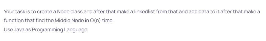 Your task is to create a Node class and after that make a linkedlist from that and add data to it after that make a
function that find the Middle Node in O(n) time.
Use Java as Programming Language.