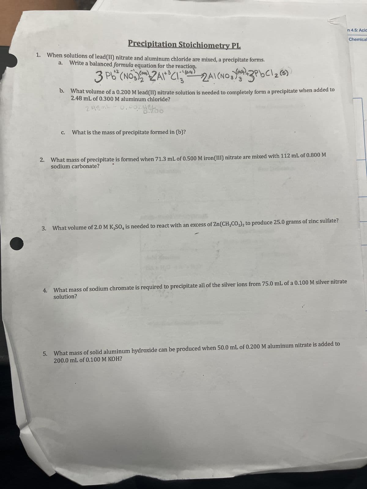 Precipitation Stoichiometry PL
1. When solutions of lead(II) nitrate and aluminum chloride are mixed, a precipitate forms.
Write a balanced formula equation for the reaction.
a.
(aq)
+3
3 Pb² (NO3) (2) 2A1+ ³ (1.1) 2A1 (NO 3 ) 2 + 3 PbCl 2 (5)
b. What volume of a 0.200 M lead(II) nitrate solution is needed to completely form a precipitate when added to
2.48 mL of 0.300 M aluminum chloride?
C.
2.48mL
.002484
0.200
What is the mass of precipitate formed in (b)?
2. What mass of precipitate is formed when 71.3 mL of 0.500 M iron(III) nitrate are mixed with 112 mL of 0.800 M
sodium carbonate?
3. What volume of 2.0 M K₂SO, is needed to react with an excess of Zn(CH3CO2)2 to produce 25.0 grams of zinc sulfate?
-
4. What mass of sodium chromate is required to precipitate all of the silver ions from 75.0 mL of a 0.100 M silver nitrate
solution?
5. What mass of solid aluminum hydroxide can be produced when 50.0 mL of 0.200 M aluminum nitrate is added to
200.0 mL of 0.100 M KOH?
n 4.5: Acid
Chemical