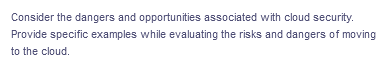 Consider the dangers and opportunities associated with cloud security.
Provide specific examples while evaluating the risks and dangers of moving
to the cloud.
