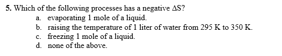 5. Which of the following processes has a negative AS?
a. evaporating 1 mole of a liquid.
b. raising the temperature of 1 liter of water from 295 K to 350 K.
c. freezing 1 mole of a liquid.
d. none of the above.
