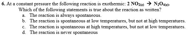 6. At a constant pressure the following reaction is exothermic: 2 NOe) → N;Oe)-
Which of the following statements is true about the reaction as written?
a. The reaction is always spontaneous.
b. The reaction is spontaneous at low temperatures, but not at high temperatures.
c. The reaction is spontaneous at high temperatures, but not at low temperatures.
d. The reaction is never spontaneous
