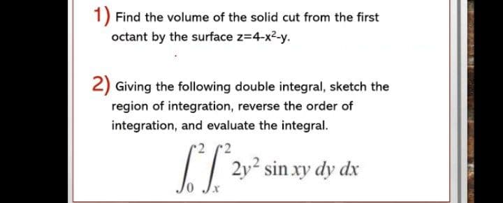 1) Find the volume of the solid cut from the first
octant by the surface z=4-x2-y.
2) Giving the following double integral, sketch the
region of integration, reverse the order of
integration, and evaluate the integral.
[T 2v° sin xy dy dx
