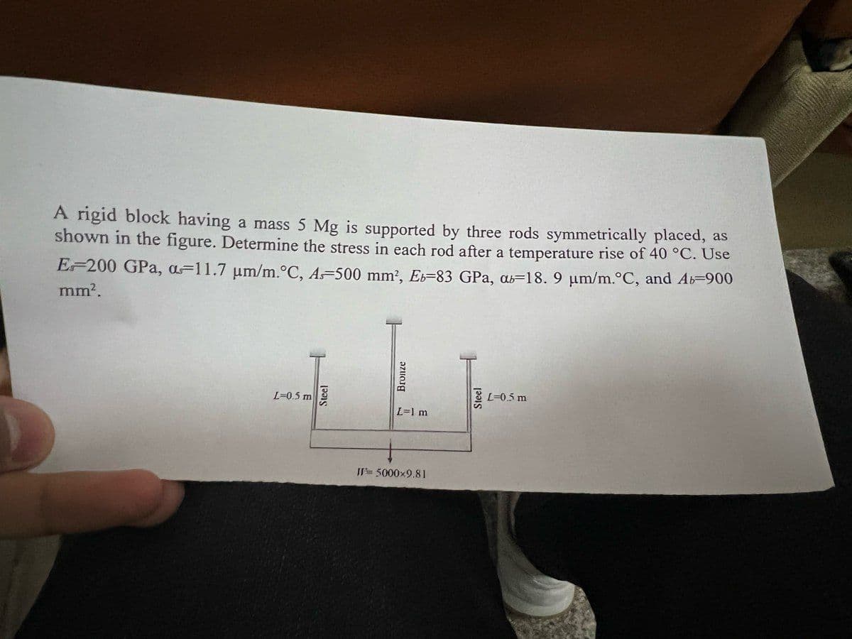 A rigid block having a mass 5 Mg is supported by three rods symmetrically placed, as
shown in the figure. Determine the stress in each rod after a temperature rise of 40 °C. Use
EF200 GPa, aF11.7 um/m.°C, A-500 mm?, Eb=83 GPa, as=18. 9 µm/m.°C, and Ab-900
mm?.
L=0.5 m
L=0.5 m
L=1 m
W= 5000x9.81
