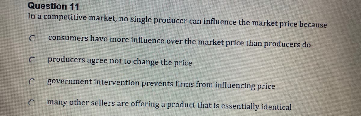 Question 11
In a competitive market, no single producer can influence the market price because
consumers have more influence over the market price than producers do
producers agree not to change the price
government intervention prevents firms from influencing price
many other sellers are offering a product that is essentially identical
