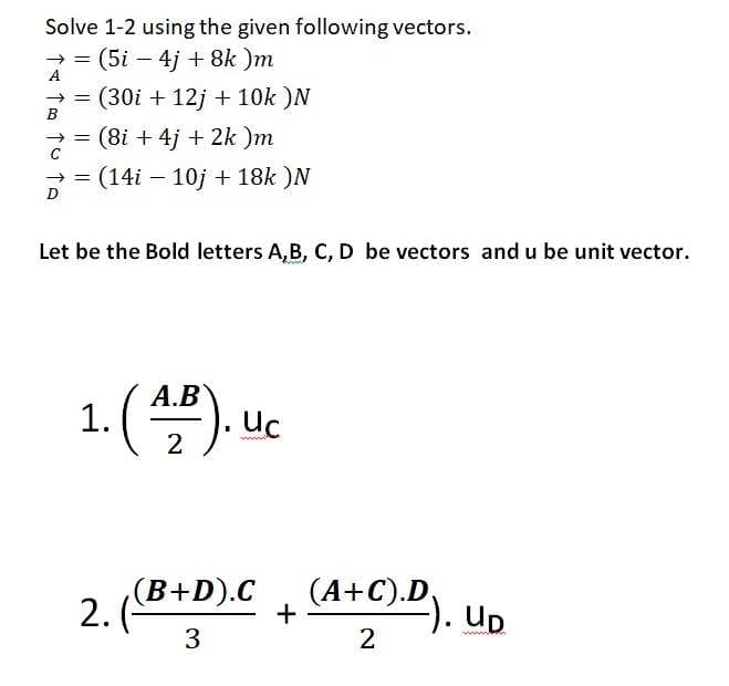 Solve 1-2 using the given following vectors.
> = (5i – 4j + 8k )m
>= (30i + 12j + 10k )N
2 = (8i + 4j + 2k )m
(14i – 10j + 18k )N
D
Let be the Bold letters A,B, C, D be vectors and u be unit vector.
А.В
1. () uc
2
(B+D).C
2.
(А+С).D,
-). Up
2
3
