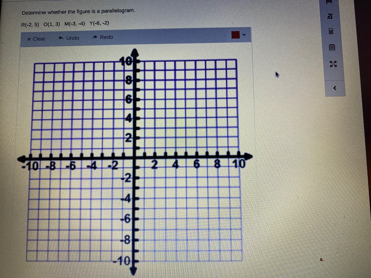 Determine whether the figure is a parallelogram.
R(-2, 5) O(1, 3) M(-3, -4) Y(-6, -2)
x Clear
< Undo
- Redo
10
6
4
2
468 10
10-8-6-4-2
-2
-4
-6
-8
-10
目
