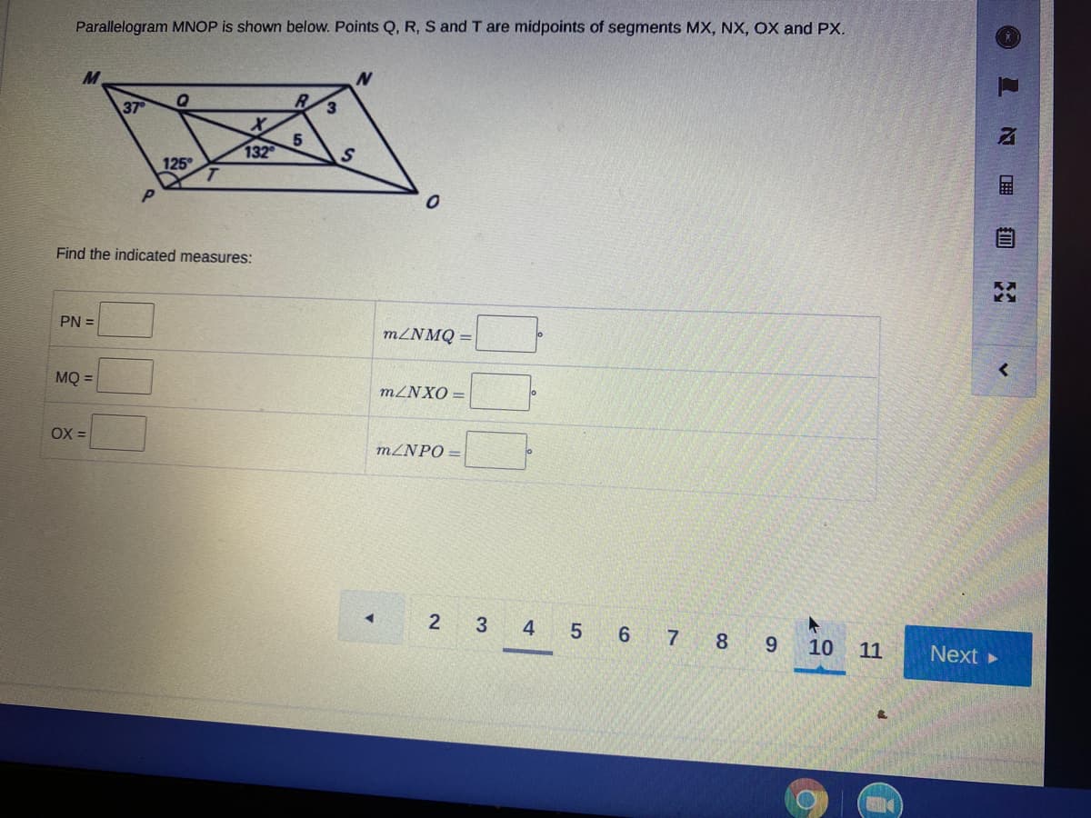 Parallelogram MNOP is shown below. Points Q, R, S and T are midpoints of segments MX, NX, OX and PX.
N
37
5
132
125
Find the indicated measures:
PN =
MZNMQ =
MQ =
MZNXO =
OX =
MZNPO =
4
5 6 7 8
10
11
Next
目
2)
