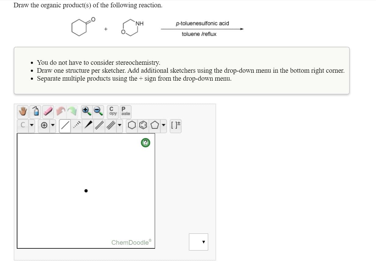 Draw the organic product(s) of the following reaction.
NH
p-toluenesulfonic acid
toluene /reflux
• You do not have to consider stereochemistry.
• Draw one structure per sketcher. Add additional sketchers using the drop-down menu in the bottom right corner.
• Separate multiple products using the + sign from the drop-down menu.
opy aste
ChemDoodle
