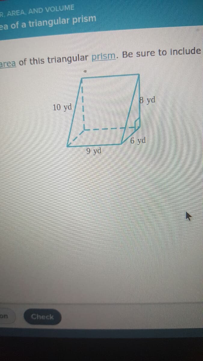 ### Calculating the Surface Area of a Triangular Prism

To determine the surface area of this triangular prism, we need to consider both the lateral and the base areas.

#### Dimensions Provided:
- Length of the triangular base (adjacent side): 9 yards
- Height of the triangle base (perpendicular to the 9-yard side): 6 yards
- Hypotenuse of the triangular base: 10 yards
- Height (or length) of the prism: 8 yards

#### Detailed Explanation of the Diagram:
The illustration provided depicts a triangular prism. This prism has a triangular base with the following sides: 
- One side measures 9 yards,
- Another side (height of the triangle) is 6 yards,
- The hypotenuse is 10 yards.

The prism itself extends to a height (or length) of 8 yards.

#### Steps to Calculate Surface Area:
To find the surface area of a triangular prism, we need to calculate the areas of the two triangular bases and the three rectangular sides, then sum them up.

1. **Calculate the Area of the Triangular Base:**
    The area \( A \) of a triangle is given by the formula:
    \[
    A = \frac{1}{2} \times \text{base} \times \text{height}
    \]
    Substitute the values:
    \[
    A = \frac{1}{2} \times 9 \text{ yd} \times 6 \text{ yd} = 27 \text{ yd}^2
    \]
    Since there are two triangular bases, the total area of both triangular bases is:
    \[
    2 \times 27 \text{ yd}^2 = 54 \text{ yd}^2
    \]

2. **Calculate the Lateral Surface Area:**
    The lateral surface area is the sum of the areas of the three rectangles formed by the prism’s height and the sides of the triangular base (9 yards, 6 yards, and 10 yards). 
    \[
    \text{Area of rectangle with side 9 yd} = 9 \text{ yd} \times 8 \text{ yd} = 72 \text{ yd}^2
    \]
    \[
    \text{Area of rectangle with side 6 yd} = 6 \text{ yd} \times 8 \