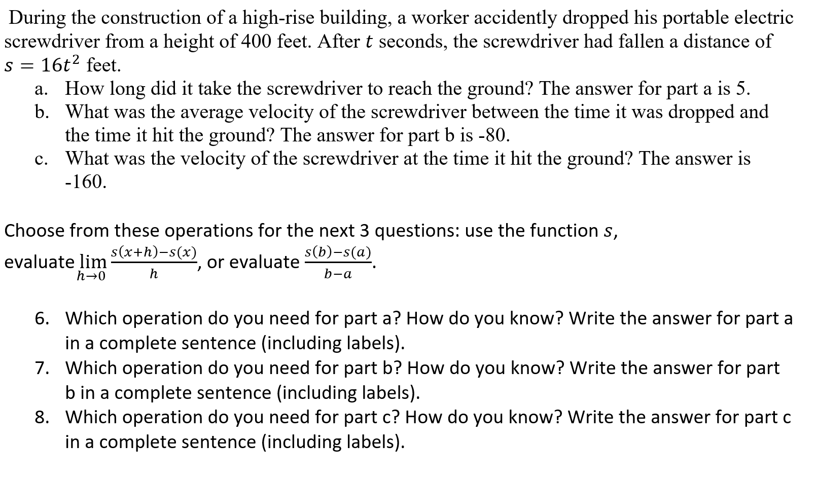 During the construction of a high-rise building, a worker accidently dropped his portable electric
screwdriver from a height of 400 feet. After t seconds, the screwdriver had fallen a distance of
s = 16t² feet.
How long did it take the screwdriver to reach the ground? The answer for part a is 5.
b. What was the average velocity of the screwdriver between the time it was dropped and
the time it hit the ground? The answer for part b is -80.
What was the velocity of the screwdriver at the time it hit the ground? The answer is
а.
с.
-160.
