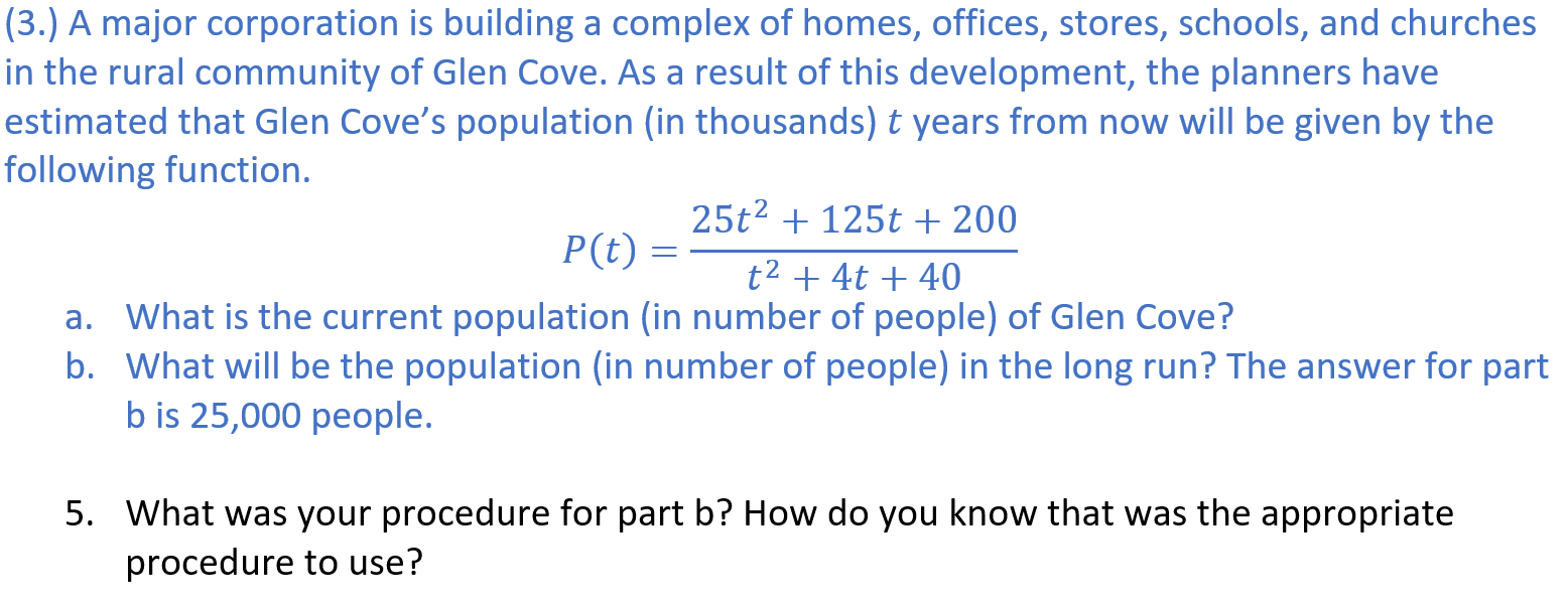 ### Population Growth in Glen Cove

#### Introduction
A major corporation is constructing a complex consisting of homes, offices, stores, schools, and churches in the rural community of Glen Cove. As part of this development, planners have predicted that Glen Cove’s population (in thousands) \( t \) years from now will be represented by the following function:
\[ P(t) = \frac{25t^2 + 125t + 200}{t^2 + 4t + 40} \]

#### Questions
**(a) What is the current population (in number of people) of Glen Cove?**

**(b) What will be the population (in number of people) in the long run? The answer for part (b) is 25,000 people.**

#### Further Inquiry
**5. What was your procedure for part (b)? How do you know that was the appropriate procedure to use?**

#### Explanation and Solution Approach
For part (b), to determine the long-term population of Glen Cove, you need to analyze the function \( P(t) \) as \( t \) approaches infinity. The procedure typically involves finding the horizontal asymptote of the rational function. This can be done by comparing the degrees of the polynomial in the numerator and the denominator:

- If the degrees are the same, the horizontal asymptote is the ratio of the leading coefficients.

Given the function \( P(t) = \frac{25t^2 + 125t + 200}{t^2 + 4t + 40} \), the degree of the numerator and the denominator is 2. The leading coefficient of the numerator is 25, and the leading coefficient of the denominator is 1. Thus, the horizontal asymptote is:
\[ P(t) = \frac{25}{1} = 25 \]

Since the population is initially given in thousands, multiplying by 1,000 gives us the population:
\[ 25 \times 1,000 = 25,000 \]

This confirms that in the long run, the population of Glen Cove will be 25,000 people.

### Conclusion
Understanding and predicting population growth through functions helps in urban planning and managing resources effectively. This exercise demonstrates the use of mathematical functions to predict long-term population trends.