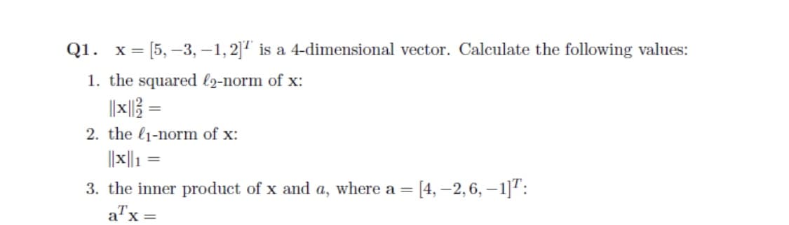 Q1. x= [5, –3, –1,2]1 is a 4-dimensional vector. Calculate the following values:
1. the squared l2-norm of x:
||x||} =
2. the l1-norm of x:
||x|| 1
3. the inner product of x and a, where a = [4, -2, 6, – 1]":
%3D
a"x =
