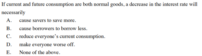 If current and future consumption are both normal goods, a decrease in the interest rate will
necessarily
А.
cause savers to save more.
В.
cause borrowers to borrow less.
С.
reduce everyone's current consumption.
D.
make everyone worse off.
E.
None of the above.
