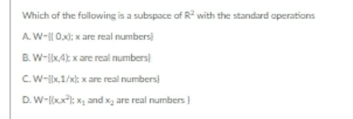 Which of the following is a subspace af R with the standard operations
A. W- 0x); x are real numbers)
B. W-{x,4t x are real numbers
C.W-x,1/x; x are real numbers
D. W-lxx; x and x are real numbers )
