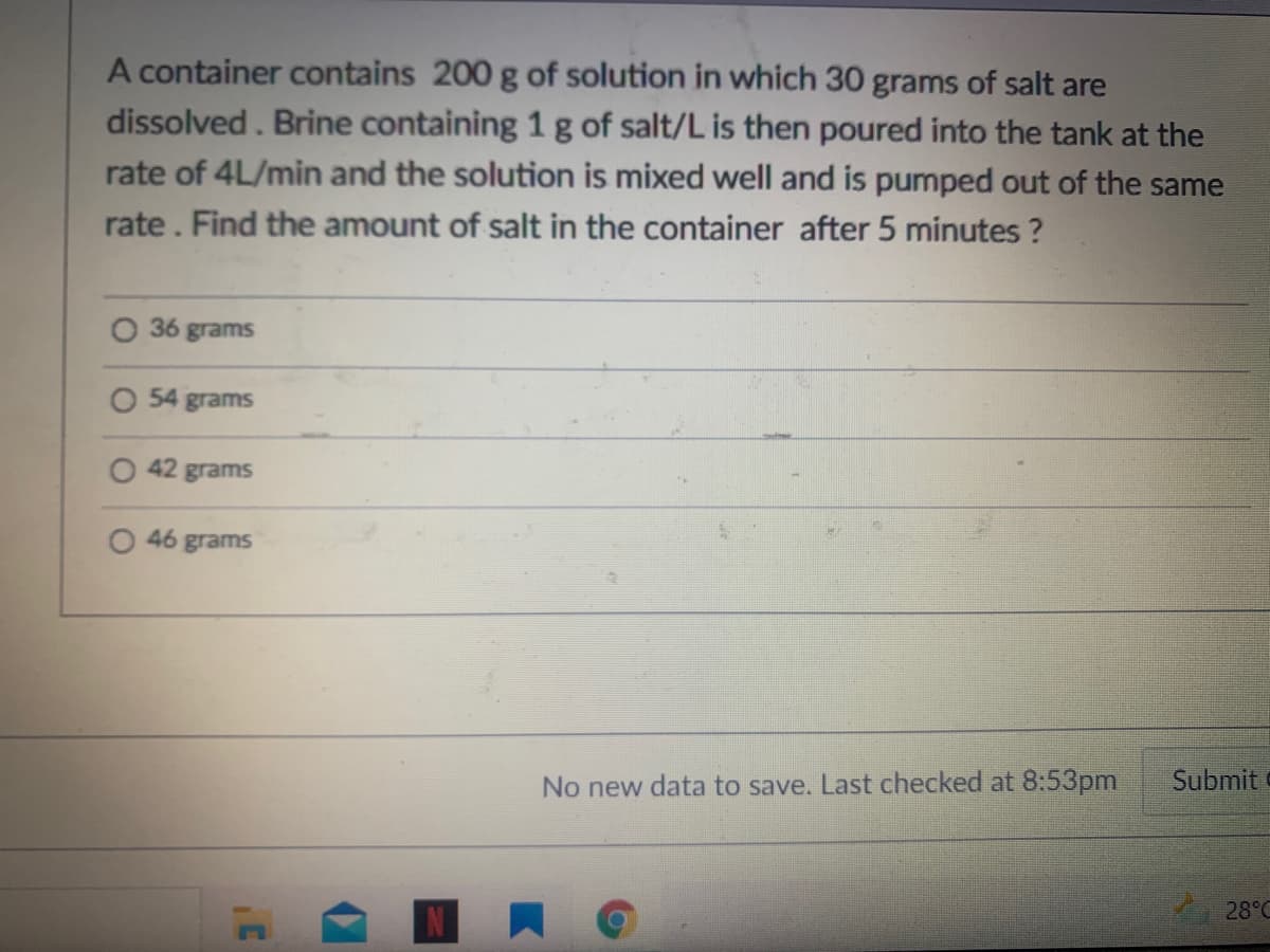 A container contains 200 g of solution in which 30 grams of salt are
dissolved. Brine containing 1g of salt/L is then poured into the tank at the
rate of 4L/min and the solution is mixed well and is pumped out of the same
rate. Find the amount of salt in the container after 5 minutes ?
36 grams
O 54 grams
O 42 grams
O 46 grams
Submit
No new data to save. Last checked at 8:53pm
28°C
