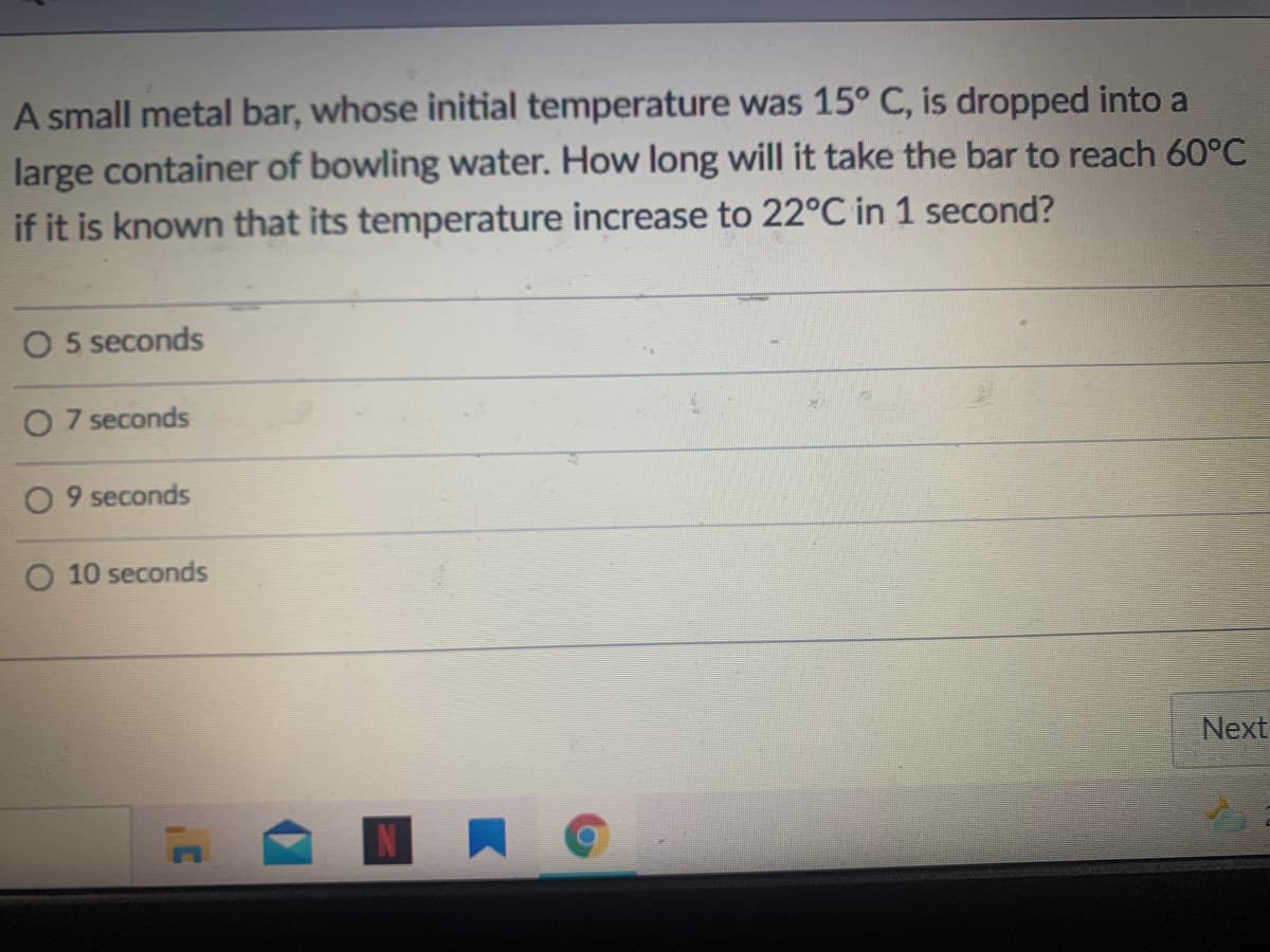 A small metal bar, whose initial temperature was 15° C, is dropped into a
large container of bowling water. How long will it take the bar to reach 60°C
if it is known that its temperature increase to 22°C in 1 second?
O 5 seconds
O 7 seconds
O 9 seconds
O 10 seconds
Next
