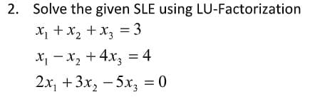 2. Solve the given SLE using LU-Factorization
X + x2 +x, = 3
X, - x2 + 4x, = 4
2x, +3x, - 5x, = 0
