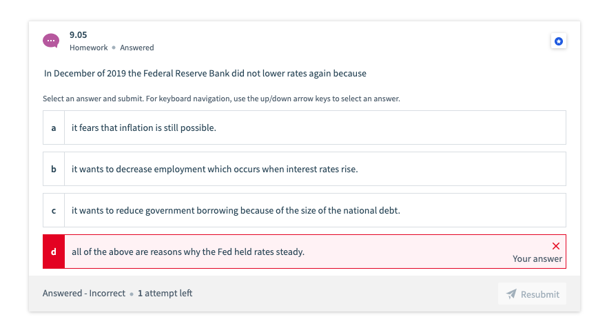 In December of 2019 the Federal Reserve Bank did not lower rates again because
9.05
Homework Answered
Select an answer and submit. For keyboard navigation, use the up/down arrow keys to select an answer.
a
с
it fears that inflation is still possible.
b
it wants to decrease employment which occurs when interest rates rise.
it wants to reduce government borrowing because of the size of the national debt.
d all of the above are reasons why the Fed held rates steady.
Answered - Incorrect. 1 attempt left
X
Your answer
Resubmit