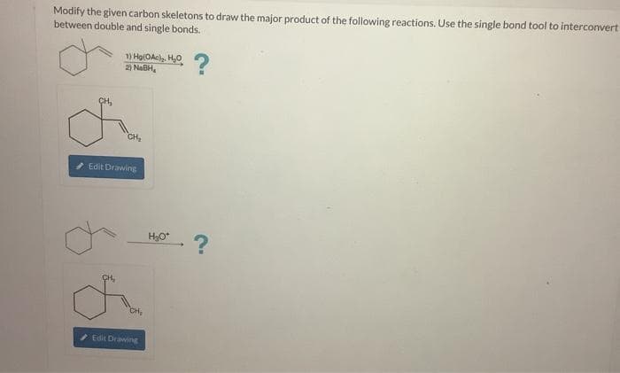 Modify the given carbon skeletons to draw the major product of the following reactions. Use the single bond tool to interconvert
between double and single bonds.
CH₂
1) Hg(0Ac)₂, H₂O
2) NaBH,
CH₂
CH₂
Edit Drawing
CH₂
Edit Drawing
H₂O*
?