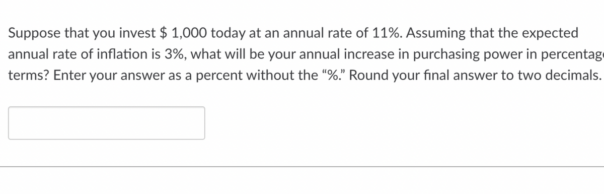 Suppose that you invest $1,000 today at an annual rate of 11%. Assuming that the expected
annual rate of inflation is 3%, what will be your annual increase in purchasing power in percentage
terms? Enter your answer as a percent without the "%." Round your final answer to two decimals.