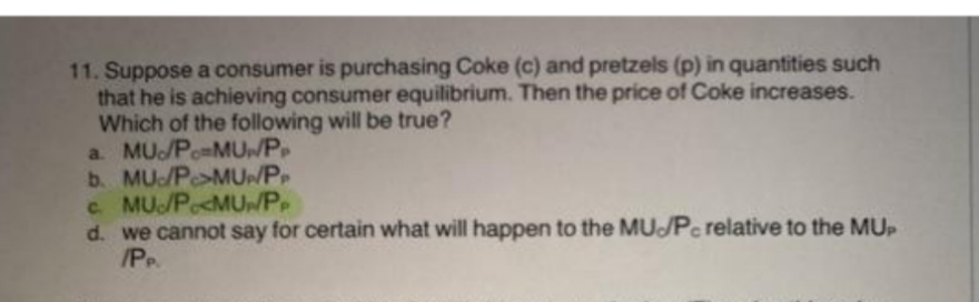 11. Suppose a consumer is purchasing Coke (c) and pretzels (p) in quantities such
that he is achieving consumer equilibrium. Then the price of Coke increases.
Which of the following will be true?
a. MU/P-MU/PP
b. MU/P>MUP/PP
c. MU/PMU/PP
d. we cannot say for certain what will happen to the MU/Pc relative to the MUP
/PP.