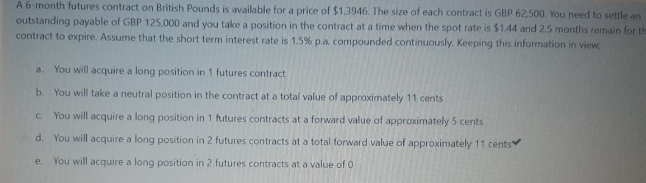 A 6-month futures contract on British Pounds is available for a price of $1.3946. The size of each contract is GBP 62,500. You need to settle an
outstanding payable of GBP 125,000 and you take a position in the contract at a time when the spot rate is $1.44 and 2.5 months remain for the
contract to expire. Assume that the short term interest rate is 1.5% p.a. compounded continuously. Keeping this information in view:
a. You will acquire a long position in 1 futures contract
b. You will take a neutral position in the contract at a total value of approximately 11 cents
G You will acquire a long
position in 1 futures contracts at a forward value of approximately 5 cents
d. You will acquire a long position in 2 futures contracts at a total forward value of approximately 11 cents
You will acquire a long position in 2 futures contracts at a value of 0.
e.