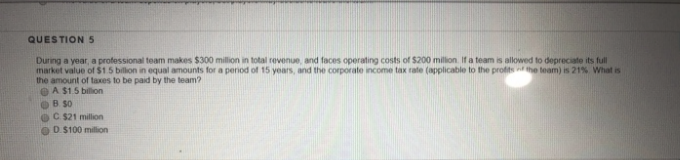 QUESTION 5
During a year, a professional team makes $300 million in total revenue, and faces operating costs of $200 million. If a team is allowed to depreciate its full
market value of $1.5 billion in equal amounts for a period of 15 years, and the corporate income tax rate (applicable to the profits the team) is 21%. What is
the amount of taxes to be paid by the team?
A $1.5 billion
B so
C. $21 million
D.$100 million