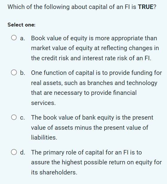 Which of the following about capital of an FI is TRUE?
Select one:
Book value of equity is more appropriate than
market value of equity at reflecting changes in
the credit risk and interest rate risk of an Fl.
O b. One function of capital is to provide funding for
real assets, such as branches and technology
that are necessary to provide financial
services.
The book value of bank equity is the present
value of assets minus the present value of
liabilities.
O d. The primary role of capital for an FI is to
assure the highest possible return on equity for
its shareholders.