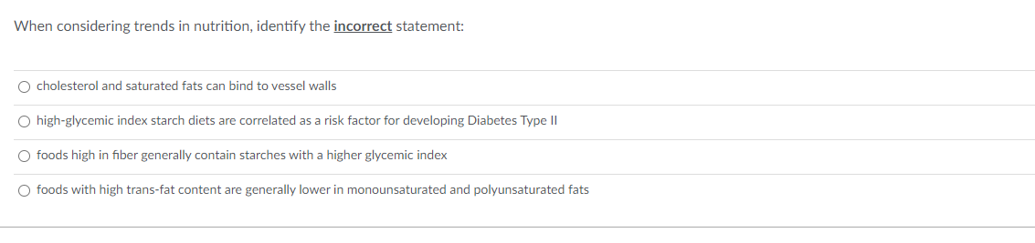 When considering trends in nutrition, identify the incorrect statement:
O cholesterol and saturated fats can bind to vessel walls
O high-glycemic index starch diets are correlated as a risk factor for developing Diabetes Type II
O foods high in fiber generally contain starches with a higher glycemic index
O foods with high trans-fat content are generally lower in monounsaturated and polyunsaturated fats