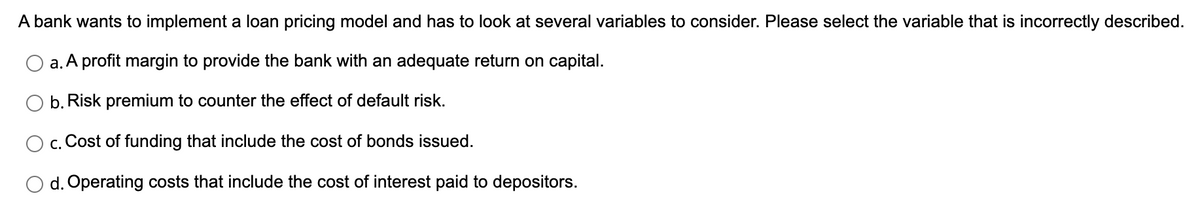 A bank wants to implement a loan pricing model and has to look at several variables to consider. Please select the variable that is incorrectly described.
a. A profit margin to provide the bank with an adequate return on capital.
b. Risk premium to counter the effect of default risk.
c. Cost of funding that include the cost of bonds issued.
d. Operating costs that include the cost of interest paid to depositors.