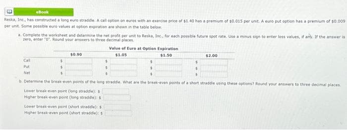 eBook
Reska, Inc., has constructed a long euro straddle. A call option on euros with an exercise price of $1.40 has a premium of $0.015 per unit. A euro put option has a premium of $0.009
per unit. Some possible euro values at option expiration are shown in the table below.
a. Complete the worksheet and determine the net profit per unit to Reska, Inc., for each possible future spot rate. Use a minus sign to enter loss values, if any, If the answer is
zero, enter "0". Round your answers to three decimal places.
Call
Put
Net
$0.90
$
$
$
$
b. Determine the break-even points of the long straddle. What are the break-even points of a short straddle using these options? Round your answers to three decimal places.
Lower break-even point (long straddle): $
Higher break-even point (long straddle): s
Lower break-even point (short straddle): s
Higher break-even point (short straddle): 5
Value of Euro at Option Expiration
$1.05
$1.50
$
S
S
$
$2.00
$