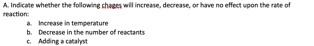 A. Indicate whether the following chages will increase, decrease, or have no effect upon the rate of
reaction:
а.
Increase in temperature
b. Decrease in the number of reactants
c. Adding a catalyst
