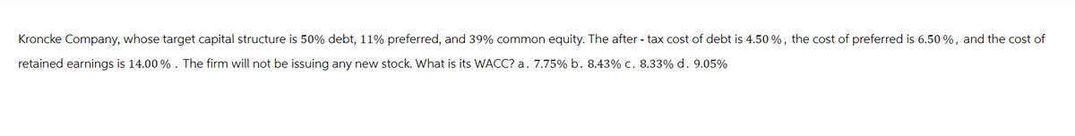 Kroncke Company, whose target capital structure is 50% debt, 11% preferred, and 39% common equity. The after-tax cost of debt is 4.50%, the cost of preferred is 6.50%, and the cost of
retained earnings is 14.00 % . The firm will not be issuing any new stock. What is its WACC? a. 7.75% b. 8.43% c. 8.33% d. 9.05%